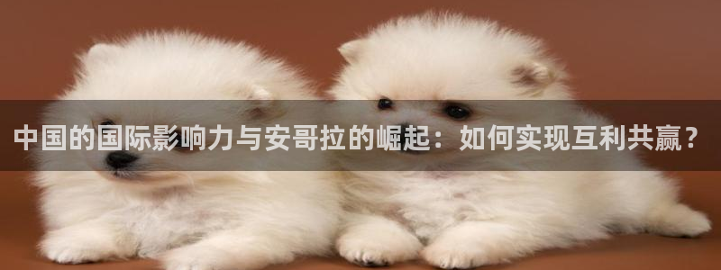 雨燕360体育在线直播手机版：中国的国际影响力与安哥拉的崛起：如何实现互利共赢？